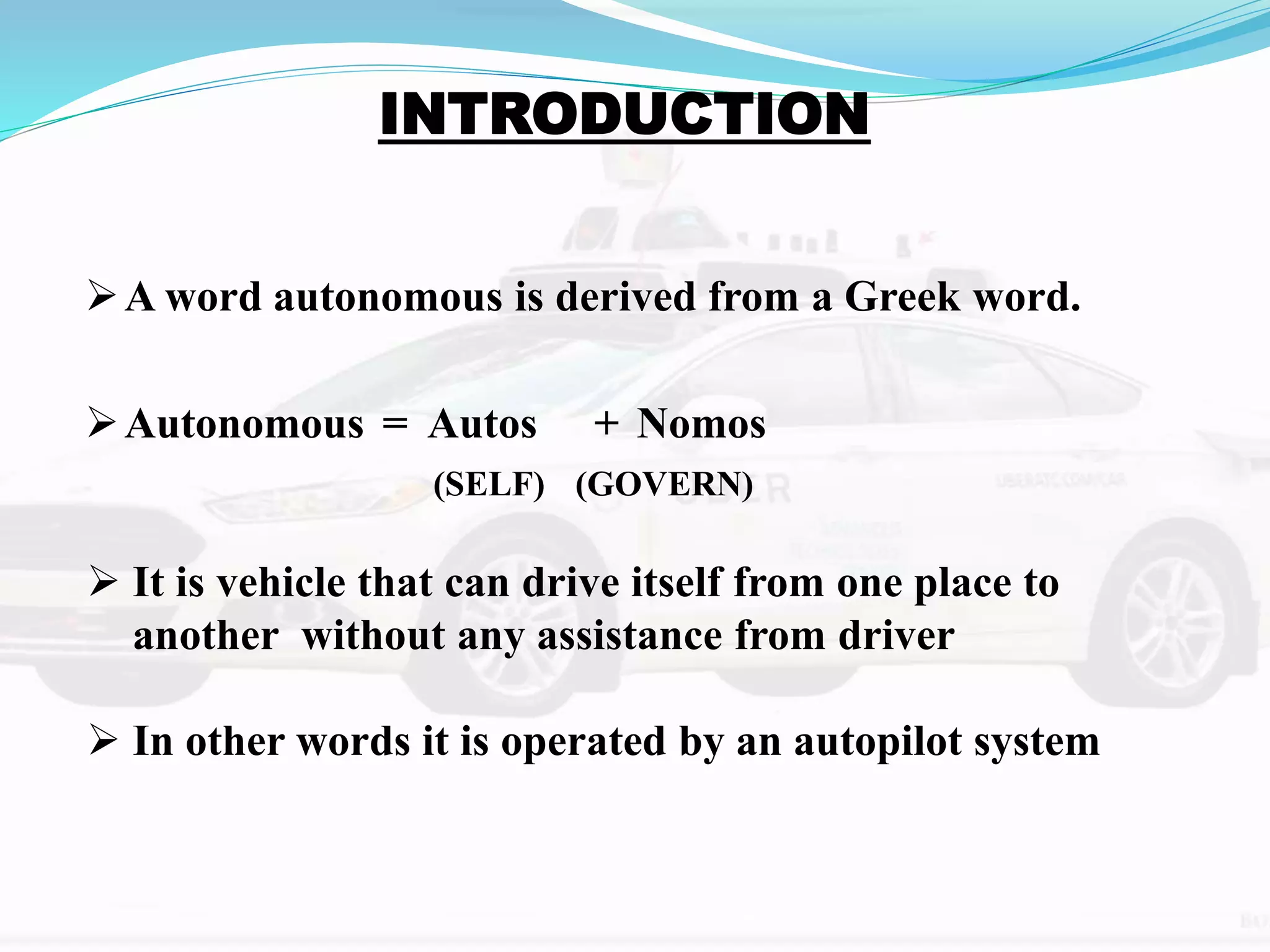 A word autonomous is derived from a Greek word.
Autonomous = Autos + Nomos
 It is vehicle that can drive itself from one place to
another without any assistance from driver
 In other words it is operated by an autopilot system
(SELF) (GOVERN)
 