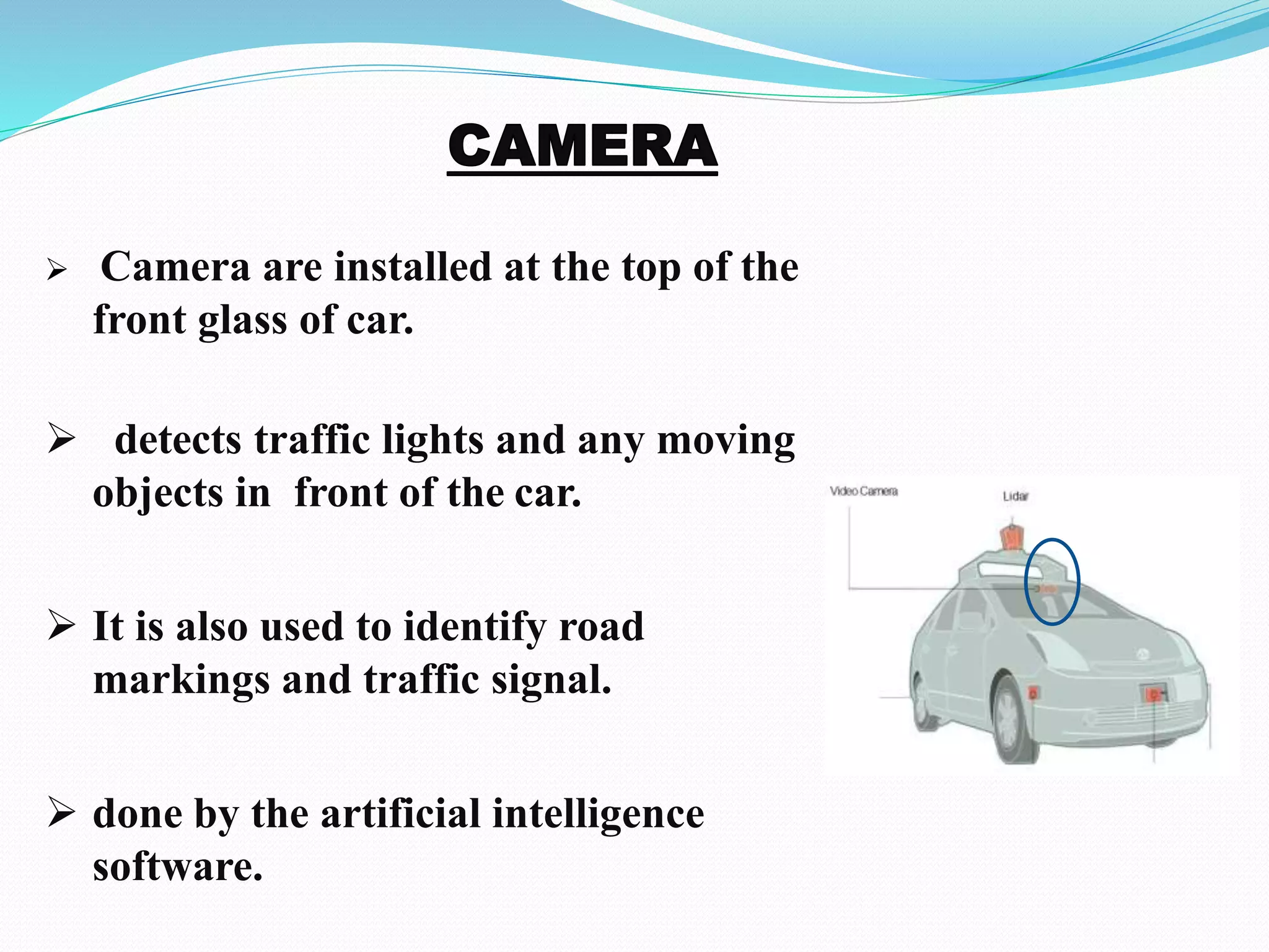  Camera are installed at the top of the
front glass of car.
 detects traffic lights and any moving
objects in front of the car.
 It is also used to identify road
markings and traffic signal.
 done by the artificial intelligence
software.
 