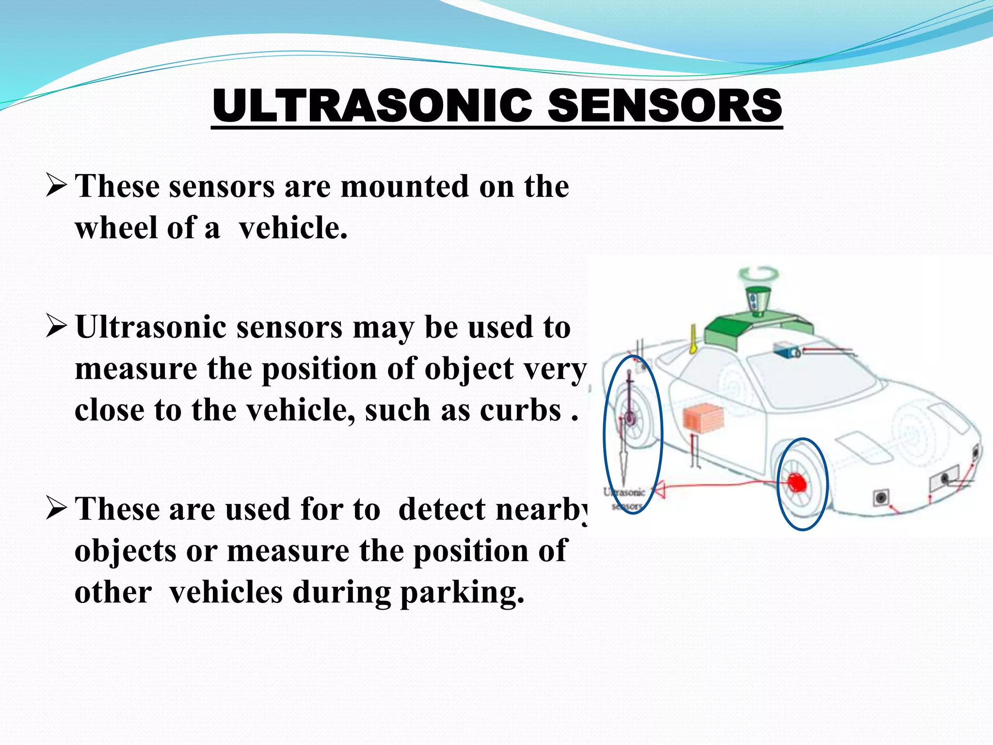 These sensors are mounted on the
wheel of a vehicle.
Ultrasonic sensors may be used to
measure the position of object very
close to the vehicle, such as curbs .
These are used for to detect nearby
objects or measure the position of
other vehicles during parking.
 