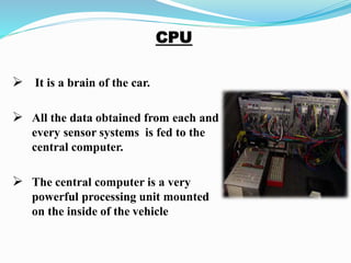  It is a brain of the car.
 All the data obtained from each and
every sensor systems is fed to the
central computer.
 The central computer is a very
powerful processing unit mounted
on the inside of the vehicle
 