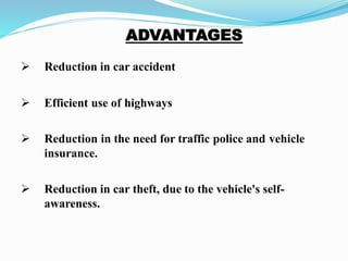  Reduction in car accident
 Efficient use of highways
 Reduction in the need for traffic police and vehicle
insurance.
 Reduction in car theft, due to the vehicle's self-
awareness.
 