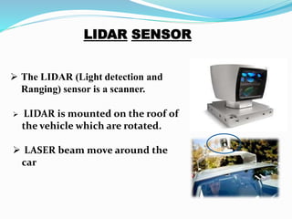  LIDAR is mounted on the roof of
the vehicle which are rotated.
 LASER beam move around the
car
 The LIDAR (Light detection and
Ranging) sensor is a scanner.
 