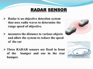 Radar is an objective detection system
that uses radio waves to determine the
range speed of objective.
 measures the distance to various objects
and allow the system to reduce the speed
of the car
 Three RADAR sensors are fixed in front
of the bumper and one in the rear
bumper.
 