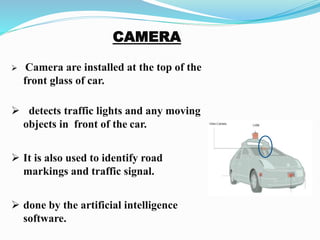  Camera are installed at the top of the
front glass of car.
 detects traffic lights and any moving
objects in front of the car.
 It is also used to identify road
markings and traffic signal.
 done by the artificial intelligence
software.
 