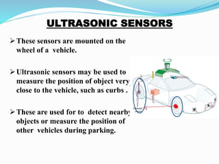 These sensors are mounted on the
wheel of a vehicle.
Ultrasonic sensors may be used to
measure the position of object very
close to the vehicle, such as curbs .
These are used for to detect nearby
objects or measure the position of
other vehicles during parking.
 
