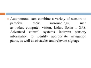  Autonomous cars combine a variety of sensors to
perceive their surroundings, such
as radar, computer vision, Lidar, Sonar , GPS,
Advanced control systems interpret sensory
information to identify appropriate navigation
paths, as well as obstacles and relevant signage.
 