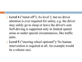 Level 4 ("mind off"): As level 3, but no driver
attention is ever required for safety, e.g. the driver
may safely go to sleep or leave the driver's seat.
Self-driving is supported only in limited spatial
areas or under special circumstances, like traffic
jams.
 Level 5 ("steering wheel optional"): No human
intervention is required at all. An example would
be a robotic taxi.
 