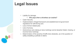 Legal Issues
• Liability for damage.
• Who pays when a driverless car crashes?
• Cyber Security
• Implementation of legal framework and establishment of government
regulations for self-driving cars
• Loss of driver-related jobs
• Loss of privacy.
• Autonomous cars relying on lane markings cannot decipher faded, missing, or
incorrect lane markings.
• Determination of the severity of traffic lane obstacles, as in the question of
safely straddling a pothole or debris
 
