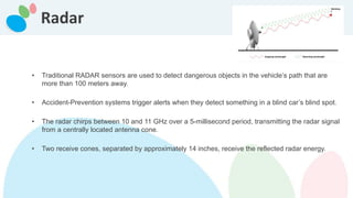 Radar
• Traditional RADAR sensors are used to detect dangerous objects in the vehicle’s path that are
more than 100 meters away.
• Accident-Prevention systems trigger alerts when they detect something in a blind car’s blind spot.
• The radar chirps between 10 and 11 GHz over a 5-millisecond period, transmitting the radar signal
from a centrally located antenna cone.
• Two receive cones, separated by approximately 14 inches, receive the reflected radar energy.
 