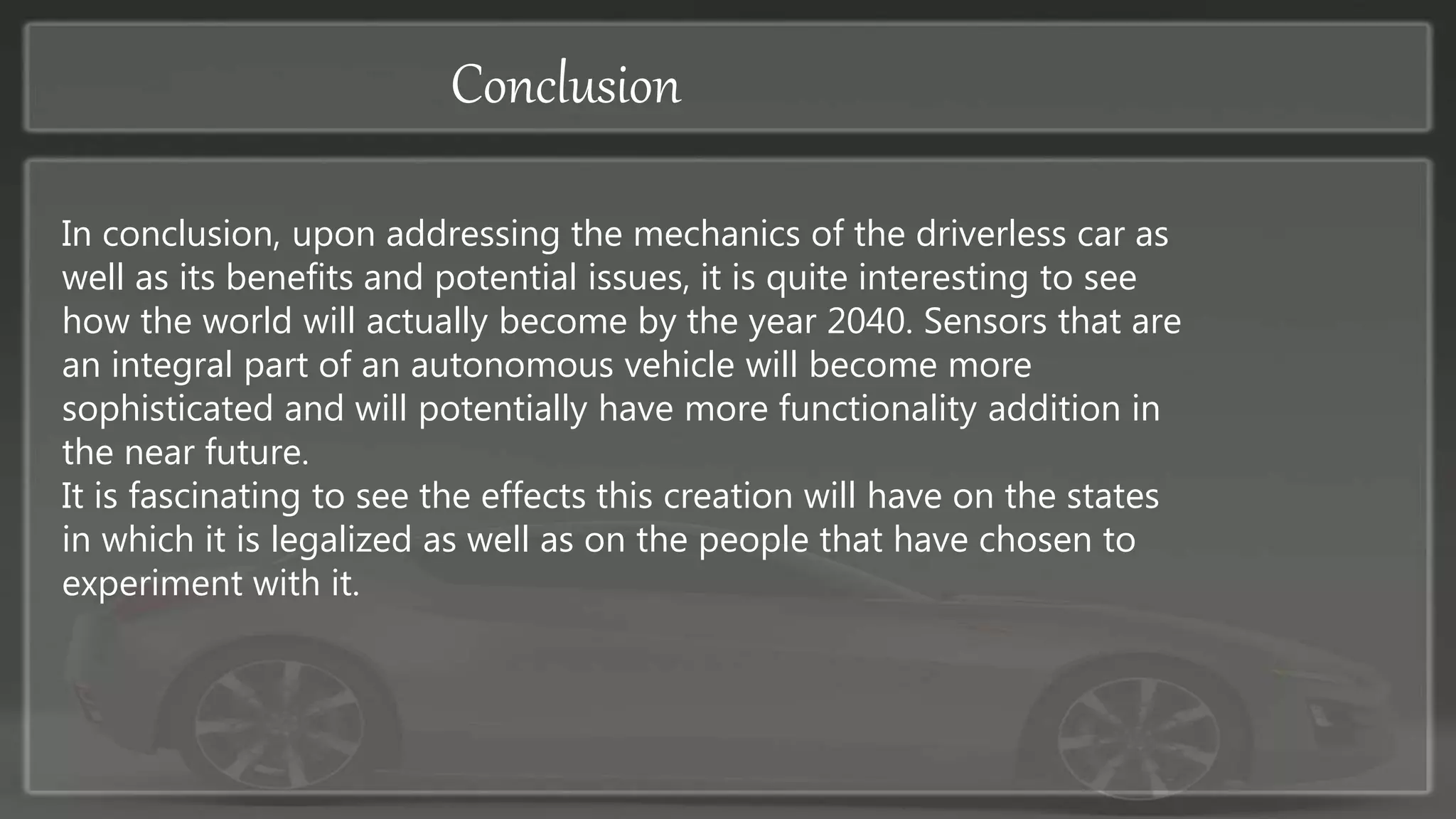 Conclusion
In conclusion, upon addressing the mechanics of the driverless car as
well as its benefits and potential issues, it is quite interesting to see
how the world will actually become by the year 2040. Sensors that are
an integral part of an autonomous vehicle will become more
sophisticated and will potentially have more functionality addition in
the near future.
It is fascinating to see the effects this creation will have on the states
in which it is legalized as well as on the people that have chosen to
experiment with it.
 