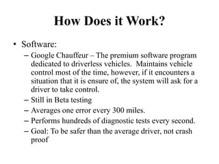 How Does it Work?
• Software:
– Google Chauffeur – The premium software program
dedicated to driverless vehicles. Maintains vehicle
control most of the time, however, if it encounters a
situation that it is ensure of, the system will ask for a
driver to take control.
– Still in Beta testing
– Averages one error every 300 miles.
– Performs hundreds of diagnostic tests every second.
– Goal: To be safer than the average driver, not crash
proof
 