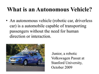 What is an Autonomous Vehicle?
• An autonomous vehicle (robotic car, driverless
car) is a automobile capable of transporting
passengers without the need for human
direction or interaction.
-Junior, a robotic
Volkswagen Passat at
Stanford University,
October 2009
 