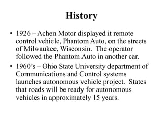 History
• 1926 – Achen Motor displayed it remote
control vehicle, Phantom Auto, on the streets
of Milwaukee, Wisconsin. The operator
followed the Phantom Auto in another car.
• 1960’s – Ohio State University department of
Communications and Control systems
launches autonomous vehicle project. States
that roads will be ready for autonomous
vehicles in approximately 15 years.
 