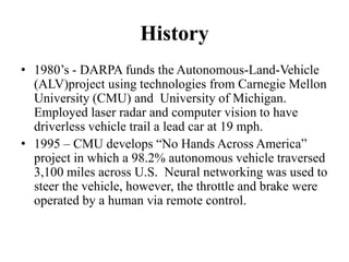 History
• 1980’s - DARPA funds the Autonomous-Land-Vehicle
(ALV)project using technologies from Carnegie Mellon
University (CMU) and University of Michigan.
Employed laser radar and computer vision to have
driverless vehicle trail a lead car at 19 mph.
• 1995 – CMU develops “No Hands Across America”
project in which a 98.2% autonomous vehicle traversed
3,100 miles across U.S. Neural networking was used to
steer the vehicle, however, the throttle and brake were
operated by a human via remote control.
 