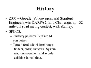 History
• 2005 – Google, Volkswagen, and Stanford
Engineers win DARPA Grand Challenge, an 132
mile off-road racing contest, with Stanley.
• SPECS:
– 7 battery powered Pentium M
computers
– Terrain read with 4 laser range
finders, radar, cameras. System
reads environment and avoids
collision in real time.
 