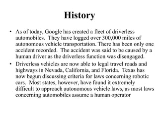 History
• As of today, Google has created a fleet of driverless
automobiles. They have logged over 300,000 miles of
autonomous vehicle transportation. There has been only one
accident recorded. The accident was said to be caused by a
human driver as the driverless function was disengaged.
• Driverless vehicles are now able to legal travel roads and
highways in Nevada, California, and Florida. Texas has
now begun discussing criteria for laws concerning robotic
cars. Most states, however, have found it extremely
difficult to approach autonomous vehicle laws, as most laws
concerning automobiles assume a human operator
 