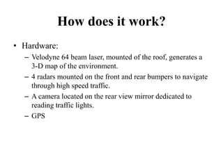 How does it work?
• Hardware:
– Velodyne 64 beam laser, mounted of the roof, generates a
3-D map of the environment.
– 4 radars mounted on the front and rear bumpers to navigate
through high speed traffic.
– A camera located on the rear view mirror dedicated to
reading traffic lights.
– GPS
 
