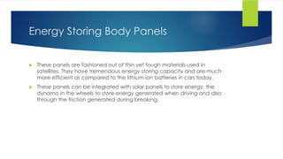 Energy Storing Body Panels
 These panels are fashioned out of thin yet tough materials used in
satellites. They have tremendous energy storing capacity and are much
more efficient as compared to the lithium ion batteries in cars today.
 These panels can be integrated with solar panels to store energy, the
dynamo in the wheels to store energy generated when driving and also
through the friction generated during breaking.
 