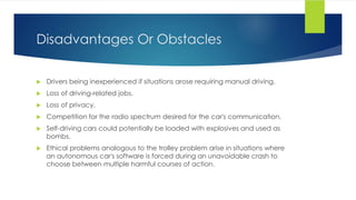 Disadvantages Or Obstacles
 Drivers being inexperienced if situations arose requiring manual driving.
 Loss of driving-related jobs.
 Loss of privacy.
 Competition for the radio spectrum desired for the car's communication.
 Self-driving cars could potentially be loaded with explosives and used as
bombs.
 Ethical problems analogous to the trolley problem arise in situations where
an autonomous car's software is forced during an unavoidable crash to
choose between multiple harmful courses of action.
 