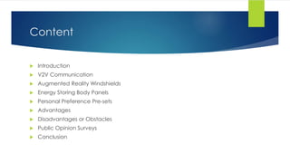 Content
 Introduction
 V2V Communication
 Augmented Reality Windshields
 Energy Storing Body Panels
 Personal Preference Pre-sets
 Advantages
 Disadvantages or Obstacles
 Public Opinion Surveys
 Conclusion
 