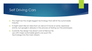 Self Driving Cars
 This might be the single biggest technology that will hit the automobile
industry.
 It might seem like an idea from an old sci-fi movie or some Japanese
anime, but google is already in the process of testing out the prototypes.
 Currently the design has drawn a lot of flak but tie
ups with major automobile giants can push this
Technology into the main stream.
 