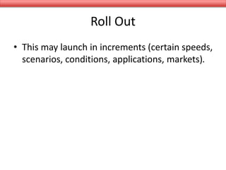 Roll Out
• This may launch in increments (certain speeds,
scenarios, conditions, applications, markets).
 