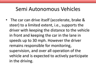 Semi Autonomous Vehicles
• The car can drive itself (accelerate, brake &
steer) to a limited extent, i.e., supports the
driver with keeping the distance to the vehicle
in front and keeping the car in the lane in
speeds up to 30 mph. However the driver
remains responsible for monitoring,
supervision, and over all operation of the
vehicle and is expected to actively participate
in the driving.
 