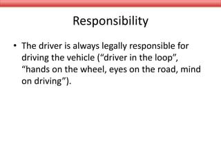 Responsibility
• The driver is always legally responsible for
driving the vehicle (“driver in the loop”,
“hands on the wheel, eyes on the road, mind
on driving”).
 