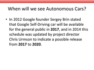 When will we see Autonomous Cars?
• In 2012 Google founder Sergey Brin stated
that Google Self-Driving car will be available
for the general public in 2017, and in 2014 this
schedule was updated by project director
Chris Urmson to indicate a possible release
from 2017 to 2020.
 