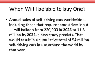 When Will I be able to buy One?
• Annual sales of self-driving cars worldwide —
including those that require some driver input
— will balloon from 230,000 in 2025 to 11.8
million by 2035, a new study predicts. That
would result in a cumulative total of 54 million
self-driving cars in use around the world by
that year.
 