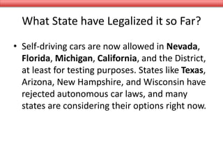 What State have Legalized it so Far?
• Self-driving cars are now allowed in Nevada,
Florida, Michigan, California, and the District,
at least for testing purposes. States like Texas,
Arizona, New Hampshire, and Wisconsin have
rejected autonomous car laws, and many
states are considering their options right now.
 