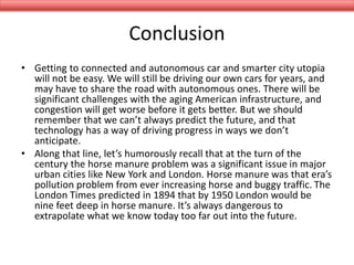 Conclusion
• Getting to connected and autonomous car and smarter city utopia
will not be easy. We will still be driving our own cars for years, and
may have to share the road with autonomous ones. There will be
significant challenges with the aging American infrastructure, and
congestion will get worse before it gets better. But we should
remember that we can’t always predict the future, and that
technology has a way of driving progress in ways we don’t
anticipate.
• Along that line, let’s humorously recall that at the turn of the
century the horse manure problem was a significant issue in major
urban cities like New York and London. Horse manure was that era’s
pollution problem from ever increasing horse and buggy traffic. The
London Times predicted in 1894 that by 1950 London would be
nine feet deep in horse manure. It’s always dangerous to
extrapolate what we know today too far out into the future.
 