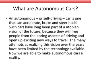 What are Autonomous Cars?
• An autonomous – or self-driving – car is one
that can accelerate, brake and steer itself.
Such cars have long been part of a utopian
vision of the future, because they will free
people from the boring aspects of driving and
open up exciting new ways to travel. The many
attempts at realizing this vision over the years
have been limited by the technology available.
Now we are able to make autonomous cars a
reality.
 