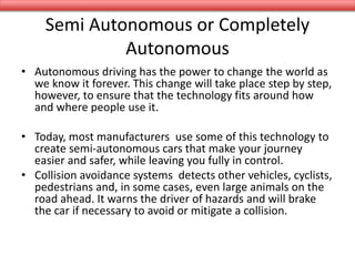 Semi Autonomous or Completely
Autonomous
• Autonomous driving has the power to change the world as
we know it forever. This change will take place step by step,
however, to ensure that the technology fits around how
and where people use it.
• Today, most manufacturers use some of this technology to
create semi-autonomous cars that make your journey
easier and safer, while leaving you fully in control.
• Collision avoidance systems detects other vehicles, cyclists,
pedestrians and, in some cases, even large animals on the
road ahead. It warns the driver of hazards and will brake
the car if necessary to avoid or mitigate a collision.
 