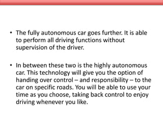 • The fully autonomous car goes further. It is able
to perform all driving functions without
supervision of the driver.
• In between these two is the highly autonomous
car. This technology will give you the option of
handing over control – and responsibility – to the
car on specific roads. You will be able to use your
time as you choose, taking back control to enjoy
driving whenever you like.
 