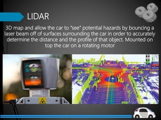 LIDAR
3D map and allow the car to “see” potential hazards by bouncing a
laser beam off of surfaces surrounding the car in order to accurately
determine the distance and the profile of that object. Mounted on
top the car on a rotating motor
 