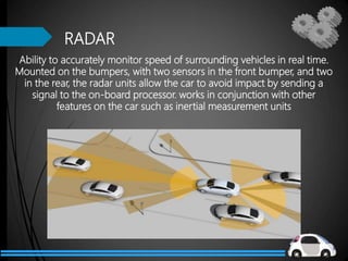 RADAR
Ability to accurately monitor speed of surrounding vehicles in real time.
Mounted on the bumpers, with two sensors in the front bumper, and two
in the rear, the radar units allow the car to avoid impact by sending a
signal to the on-board processor. works in conjunction with other
features on the car such as inertial measurement units
 