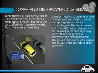 Sonar technology have narrow field of
view and its relatively short effective
range (about 6 meters) but allows the
car to effectively cross-reference data
from other systems in real time
SONAR AND HIGH-POWERED CAMERAS
Cameras mounted to the exterior with
slight separation in order to give an
overlapping view of the car’s
surroundings just like the human eye
which provides overlapping images to
the brain before determining things
like depth of field, peripheral
movement, and dimensionality of
objects. Each camera has a 50-degree
field of view and is accurate to about
30 meters.
 