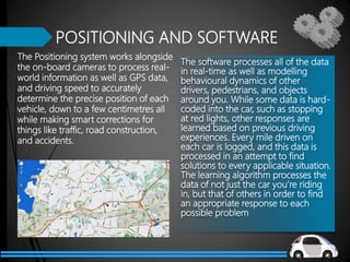 The Positioning system works alongside
the on-board cameras to process real-
world information as well as GPS data,
and driving speed to accurately
determine the precise position of each
vehicle, down to a few centimetres all
while making smart corrections for
things like traffic, road construction,
and accidents.
POSITIONING AND SOFTWARE
The software processes all of the data
in real-time as well as modelling
behavioural dynamics of other
drivers, pedestrians, and objects
around you. While some data is hard-
coded into the car, such as stopping
at red lights, other responses are
learned based on previous driving
experiences. Every mile driven on
each car is logged, and this data is
processed in an attempt to find
solutions to every applicable situation.
The learning algorithm processes the
data of not just the car you’re riding
in, but that of others in order to find
an appropriate response to each
possible problem
 
