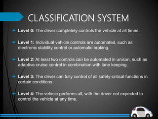 CLASSIFICATION SYSTEM
 Level 0: The driver completely controls the vehicle at all times.
 Level 1: Individual vehicle controls are automated, such as
electronic stability control or automatic braking.
 Level 2: At least two controls can be automated in unison, such as
adaptive cruise control in combination with lane keeping.
 Level 3: The driver can fully control of all safety-critical functions in
certain conditions.
 Level 4: The vehicle performs all, with the driver not expected to
control the vehicle at any time.
 