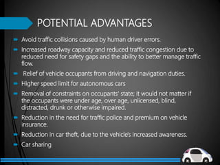 POTENTIAL ADVANTAGES
 Avoid traffic collisions caused by human driver errors.
 Increased roadway capacity and reduced traffic congestion due to
reduced need for safety gaps and the ability to better manage traffic
flow.
 Relief of vehicle occupants from driving and navigation duties.
 Higher speed limit for autonomous cars
 Removal of constraints on occupants' state; it would not matter if
the occupants were under age, over age, unlicensed, blind,
distracted, drunk or otherwise impaired.
 Reduction in the need for traffic police and premium on vehicle
insurance.
 Reduction in car theft, due to the vehicle's increased awareness.
 Car sharing
 