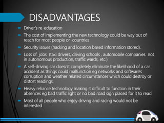 DISADVANTAGES
 Driver's re-education
 The cost of implementing the new technology could be way out of
reach for most people or countries
 Security issues (hacking and location based information stored).
 Loss of jobs (taxi drivers, driving schools , automobile companies not
in autonomous production, traffic wards, etc.)
 A self-driving car doesn't completely eliminate the likelihood of a car
accident as things could malfunction eg networks and software's
corruption and weather related circumstances which could destroy or
distort readings.
 Heavy reliance technology making it difficult to function in their
absences eg bad traffic light or no bad road sign placed for it to read
 Most of all people who enjoy driving and racing would not be
interested
 
