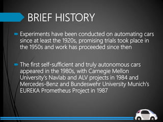 BRIEF HISTORY
 Experiments have been conducted on automating cars
since at least the 1920s, promising trials took place in
the 1950s and work has proceeded since then
 The first self-sufficient and truly autonomous cars
appeared in the 1980s, with Carnegie Mellon
University's Navlab and ALV projects in 1984 and
Mercedes-Benz and Bundeswehr University Munich's
EUREKA Prometheus Project in 1987
 