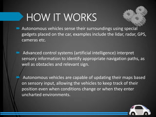 HOW IT WORKS
 Autonomous vehicles sense their surroundings using special
gadgets placed on the car, examples include the lidar, radar, GPS,
cameras etc.
 Advanced control systems (artificial intelligence) interpret
sensory information to identify appropriate navigation paths, as
well as obstacles and relevant sign.
 Autonomous vehicles are capable of updating their maps based
on sensory input, allowing the vehicles to keep track of their
position even when conditions change or when they enter
uncharted environments.
 