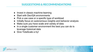 SUGGESTIONS & RECOMMENDATIONS
● Invest in classic machine learning
● Start with Dev/QA environments
● Pick a use case or a specific type of workload
● Initially focus on autonomous insights and behavior analysis
● Make sure you have scale and variety of data
● In a single customer environment the best you can do is
leverage historical data
● Give YotaScale a try!
 