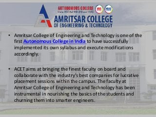 • Amritsar College of Engineering and Technology is one of the 
first Autonomous College in India to have successfully 
implemented its own syllabus and execute modifications 
accordingly. 
• ACET aims at bringing the finest faculty on board and 
collaborate with the industry’s best companies for lucrative 
placement sessions within the campus. The faculty at 
Amritsar College of Engineering and Technology has been 
instrumental in nourishing the basics of the students and 
churning them into smarter engineers. 
 
