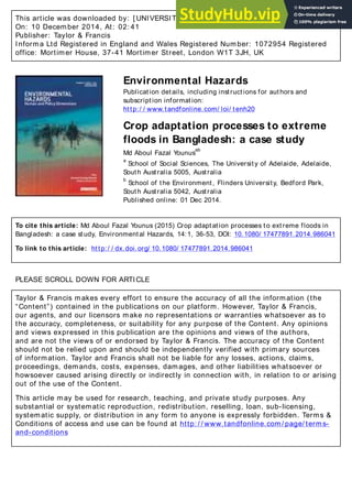 This article was downloaded by: [ UNIVERSITY OF ADELAIDE LIBRARIES]
On: 10 December 2014, At: 02: 41
Publisher: Taylor & Francis
Informa Ltd Registered in England and Wales Registered Number: 1072954 Registered
office: Mortimer House, 37-41 Mortimer Street, London W1T 3JH, UK
Environmental Hazards
Publication details, including instructions for authors and
subscription information:
http:/ / www.tandfonline.com/ loi/ tenh20
Crop adaptation processes to extreme
floods in Bangladesh: a case study
Md Aboul Fazal Younus
ab
a
School of Social Sciences, The University of Adelaide, Adelaide,
South Australia 5005, Australia
b
School of the Environment, Flinders University, Bedford Park,
South Australia 5042, Australia
Published online: 01 Dec 2014.
To cite this article: Md Aboul Fazal Younus (2015) Crop adaptation processes to extreme floods in
Bangladesh: a case study, Environmental Hazards, 14:1, 36-53, DOI: 10.1080/ 17477891.2014.986041
To link to this article: http:/ / dx.doi.org/ 10.1080/ 17477891.2014.986041
PLEASE SCROLL DOWN FOR ARTICLE
Taylor & Francis makes every effort to ensure the accuracy of all the information (the
“Content”) contained in the publications on our platform. However, Taylor & Francis,
our agents, and our licensors make no representations or warranties whatsoever as to
the accuracy, completeness, or suitability for any purpose of the Content. Any opinions
and views expressed in this publication are the opinions and views of the authors,
and are not the views of or endorsed by Taylor & Francis. The accuracy of the Content
should not be relied upon and should be independently verified with primary sources
of information. Taylor and Francis shall not be liable for any losses, actions, claims,
proceedings, demands, costs, expenses, damages, and other liabilities whatsoever or
howsoever caused arising directly or indirectly in connection with, in relation to or arising
out of the use of the Content.
This article may be used for research, teaching, and private study purposes. Any
substantial or systematic reproduction, redistribution, reselling, loan, sub-licensing,
systematic supply, or distribution in any form to anyone is expressly forbidden. Terms &
Conditions of access and use can be found at http: / / www.tandfonline.com/ page/ terms-
and-conditions
 