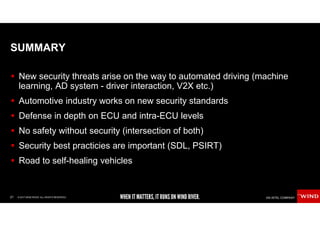 21 © 2017 WIND RIVER. ALL RIGHTS RESERVED.
SUMMARY
New security threats arise on the way to automated driving (machine
learning, AD system - driver interaction, V2X etc.)
Automotive industry works on new security standards
Defense in depth on ECU and intra-ECU levels
No safety without security (intersection of both)
Security best practicies are important (SDL, PSIRT)
Road to self-healing vehicles
 