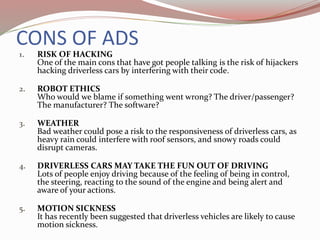 CONS OF ADS
1. RISK OF HACKING
One of the main cons that have got people talking is the risk of hijackers
hacking driverless cars by interfering with their code.
2. ROBOT ETHICS
Who would we blame if something went wrong? The driver/passenger?
The manufacturer? The software?
3. WEATHER
Bad weather could pose a risk to the responsiveness of driverless cars, as
heavy rain could interfere with roof sensors, and snowy roads could
disrupt cameras.
4. DRIVERLESS CARS MAY TAKE THE FUN OUT OF DRIVING
Lots of people enjoy driving because of the feeling of being in control,
the steering, reacting to the sound of the engine and being alert and
aware of your actions.
5. MOTION SICKNESS
It has recently been suggested that driverless vehicles are likely to cause
motion sickness.
 