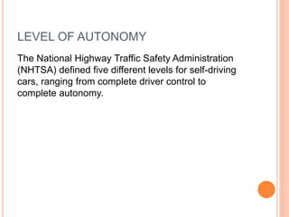 LEVEL OF AUTONOMY
The National Highway Traffic Safety Administration
(NHTSA) defined five different levels for self-driving
cars, ranging from complete driver control to
complete autonomy.
 